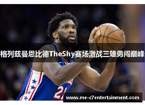 格列兹曼恩比德TheShy赛场激战三雄勇闯巅峰 格列兹曼恩比德TheShy赛场激战三雄勇闯巅峰